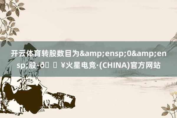 开云体育转股数目为 0 股-🔥火星电竞·(CHINA)官方网站