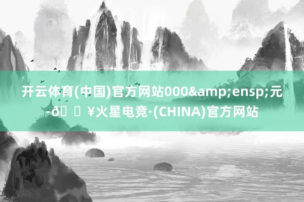 开云体育(中国)官方网站000 元-🔥火星电竞·(CHINA)官方网站