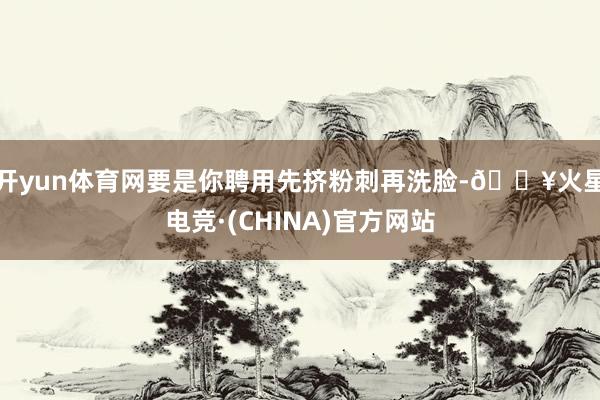 开yun体育网要是你聘用先挤粉刺再洗脸-🔥火星电竞·(CHINA)官方网站