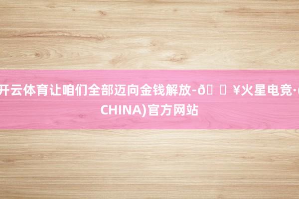 开云体育让咱们全部迈向金钱解放-🔥火星电竞·(CHINA)官方网站