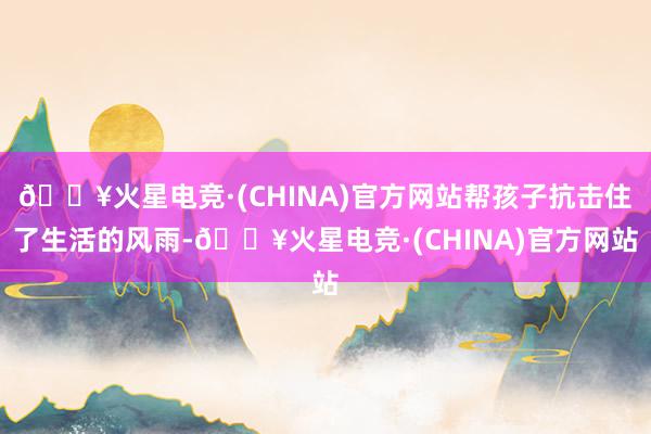 🔥火星电竞·(CHINA)官方网站帮孩子抗击住了生活的风雨-🔥火星电竞·(CHINA)官方网站