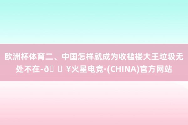 欧洲杯体育二、中国怎样就成为收褴褛大王垃圾无处不在-🔥火星电竞·(CHINA)官方网站