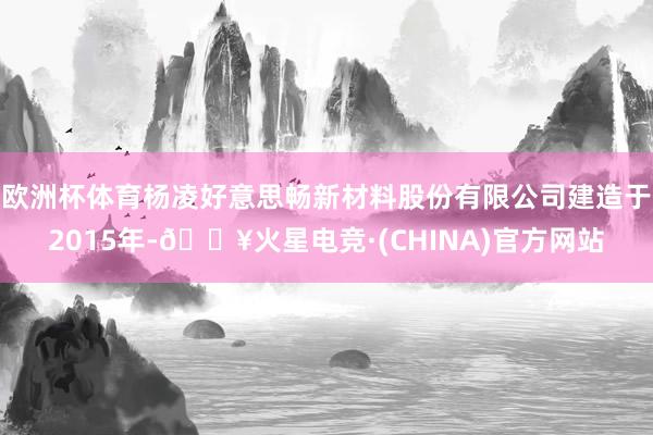 欧洲杯体育杨凌好意思畅新材料股份有限公司建造于2015年-🔥火星电竞·(CHINA)官方网站