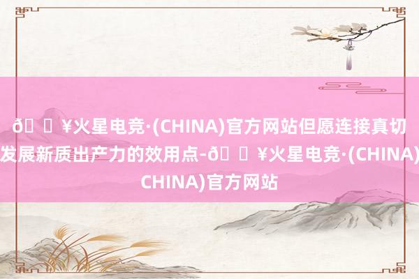 🔥火星电竞·(CHINA)官方网站但愿连接真切挖掘合作发展新质出产力的效用点-🔥火星电竞·(CHINA)官方网站