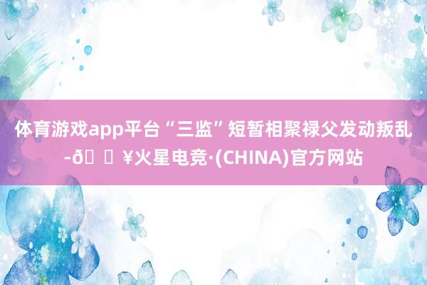 体育游戏app平台“三监”短暂相聚禄父发动叛乱-🔥火星电竞·(CHINA)官方网站
