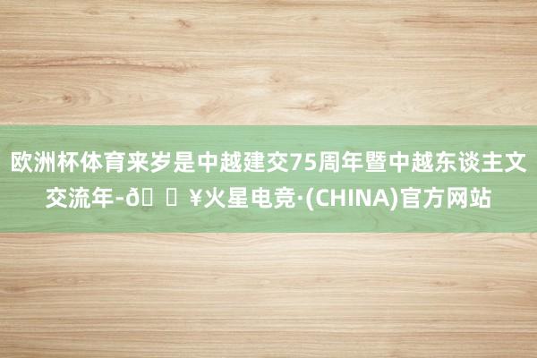欧洲杯体育来岁是中越建交75周年暨中越东谈主文交流年-🔥火星电竞·(CHINA)官方网站