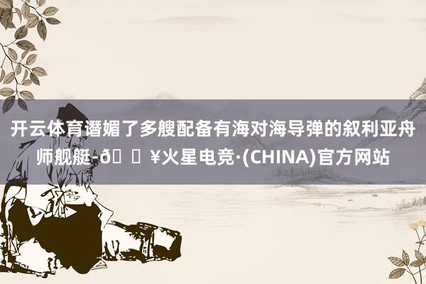 开云体育谮媚了多艘配备有海对海导弹的叙利亚舟师舰艇-🔥火星电竞·(CHINA)官方网站