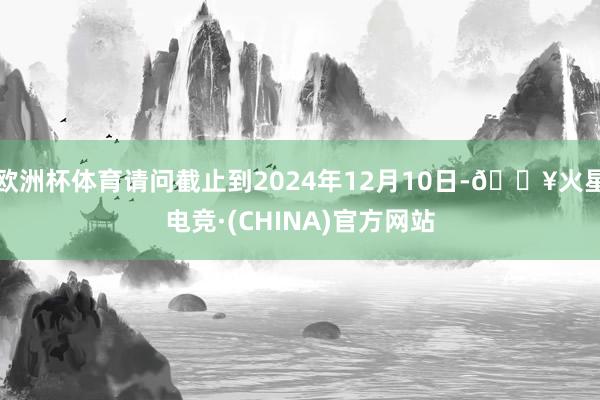 欧洲杯体育请问截止到2024年12月10日-🔥火星电竞·(CHINA)官方网站