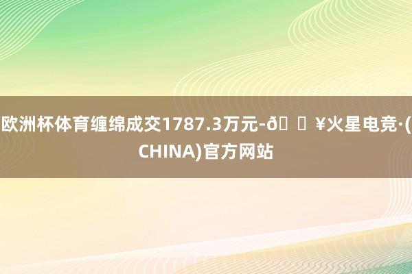 欧洲杯体育缠绵成交1787.3万元-🔥火星电竞·(CHINA)官方网站