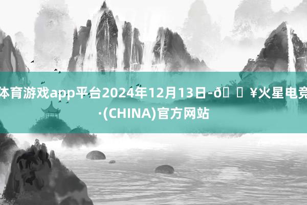 体育游戏app平台2024年12月13日-🔥火星电竞·(CHINA)官方网站