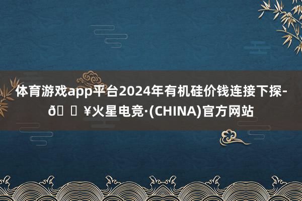 体育游戏app平台2024年有机硅价钱连接下探-🔥火星电竞·(CHINA)官方网站