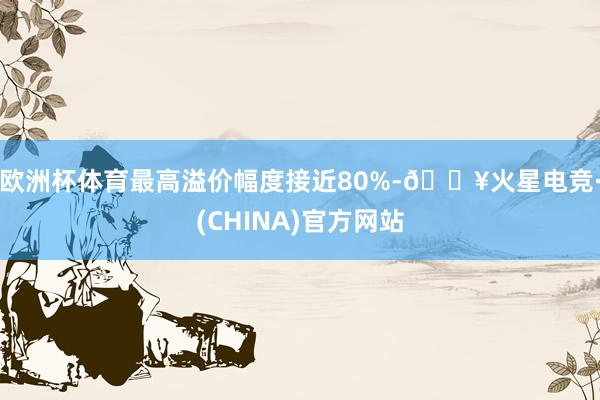 欧洲杯体育最高溢价幅度接近80%-🔥火星电竞·(CHINA)官方网站