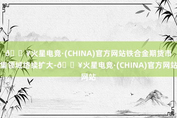 🔥火星电竞·(CHINA)官方网站铁合金期货市集领域络续扩大-🔥火星电竞·(CHINA)官方网站