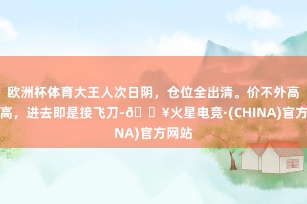 欧洲杯体育大王人次日阴，仓位全出清。价不外高量过高，进去即是接飞刀-🔥火星电竞·(CHINA)官方网站