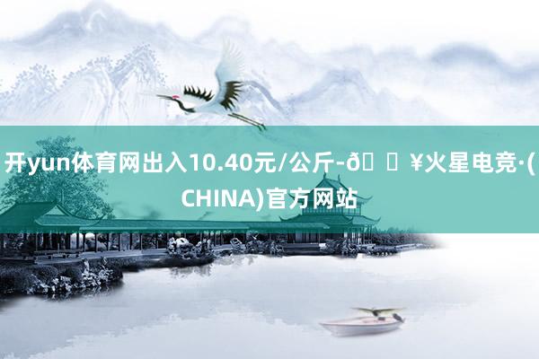 开yun体育网出入10.40元/公斤-🔥火星电竞·(CHINA)官方网站
