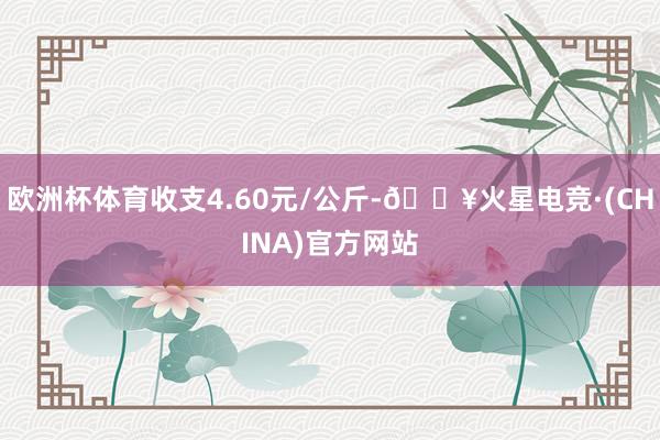 欧洲杯体育收支4.60元/公斤-🔥火星电竞·(CHINA)官方网站