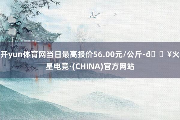 开yun体育网当日最高报价56.00元/公斤-🔥火星电竞·(CHINA)官方网站