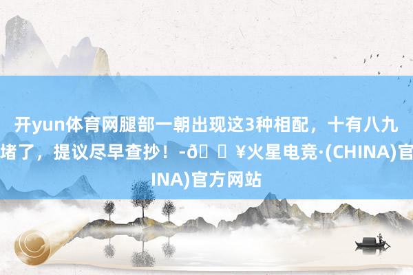 开yun体育网腿部一朝出现这3种相配，十有八九是血管堵了，提议尽早查抄！-🔥火星电竞·(CHINA)官方网站