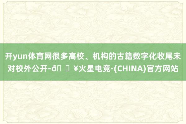 开yun体育网很多高校、机构的古籍数字化收尾未对校外公开-🔥火星电竞·(CHINA)官方网站