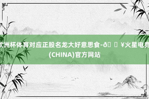 欧洲杯体育对应正股名龙大好意思食-🔥火星电竞·(CHINA)官方网站