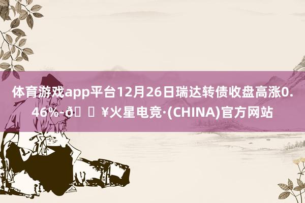 体育游戏app平台12月26日瑞达转债收盘高涨0.46%-🔥火星电竞·(CHINA)官方网站