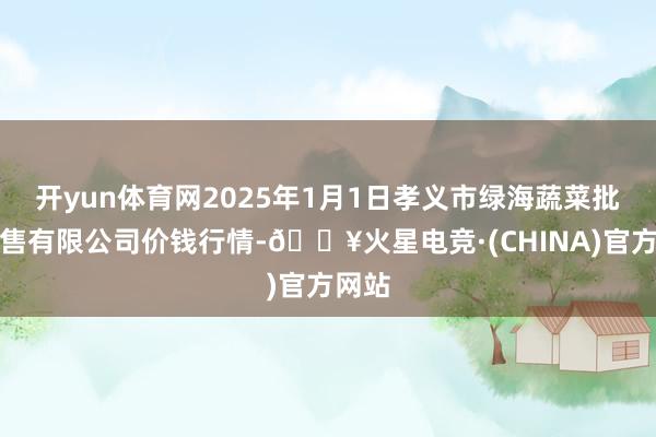 开yun体育网2025年1月1日孝义市绿海蔬菜批发销售有限公司价钱行情-🔥火星电竞·(CHINA)官方网站