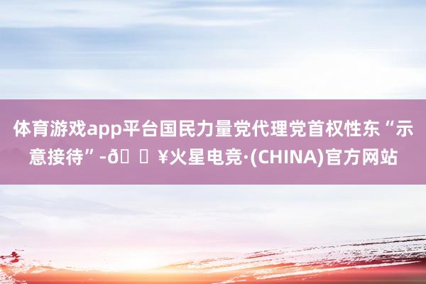 体育游戏app平台国民力量党代理党首权性东“示意接待”-🔥火星电竞·(CHINA)官方网站
