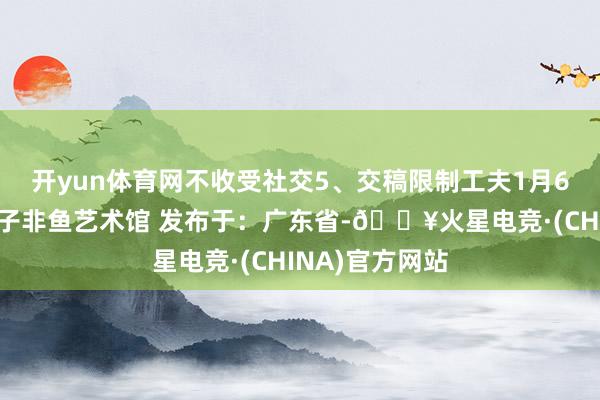 开yun体育网不收受社交5、交稿限制工夫1月6日前发挥权归子非鱼艺术馆 发布于：广东省-🔥火星电竞·(CHINA)官方网站