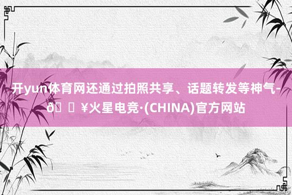 开yun体育网还通过拍照共享、话题转发等神气-🔥火星电竞·(CHINA)官方网站