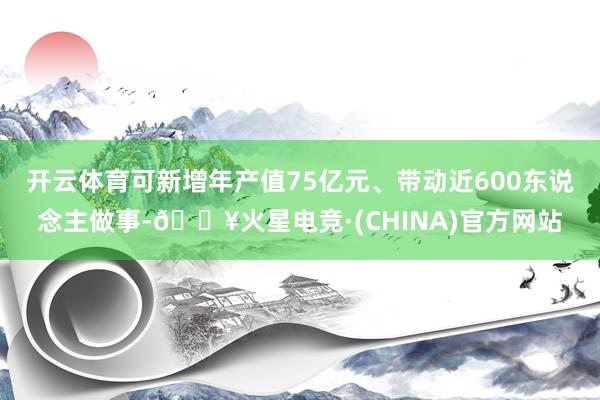 开云体育可新增年产值75亿元、带动近600东说念主做事-🔥火星电竞·(CHINA)官方网站