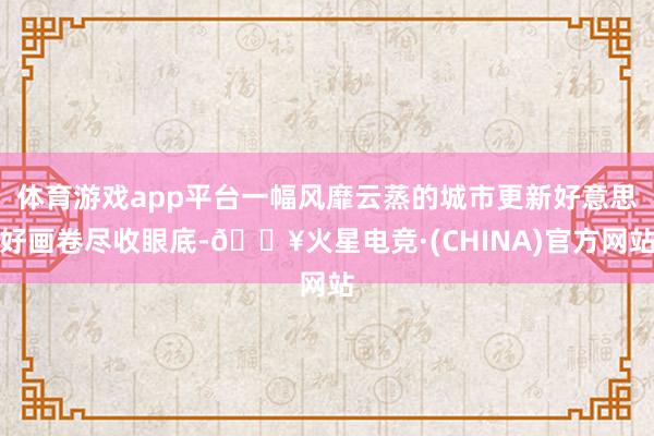体育游戏app平台一幅风靡云蒸的城市更新好意思好画卷尽收眼底-🔥火星电竞·(CHINA)官方网站