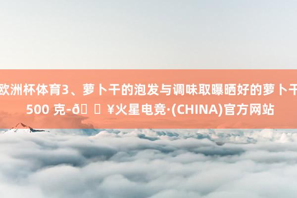 欧洲杯体育3、萝卜干的泡发与调味取曝晒好的萝卜干 500 克-🔥火星电竞·(CHINA)官方网站