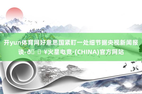 开yun体育网好意思国紧盯一处细节据央视新闻报谈-🔥火星电竞·(CHINA)官方网站