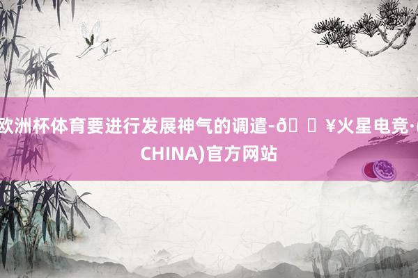 欧洲杯体育要进行发展神气的调遣-🔥火星电竞·(CHINA)官方网站