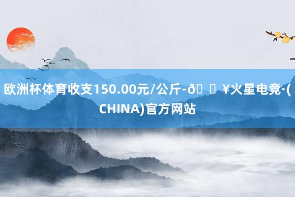 欧洲杯体育收支150.00元/公斤-🔥火星电竞·(CHINA)官方网站