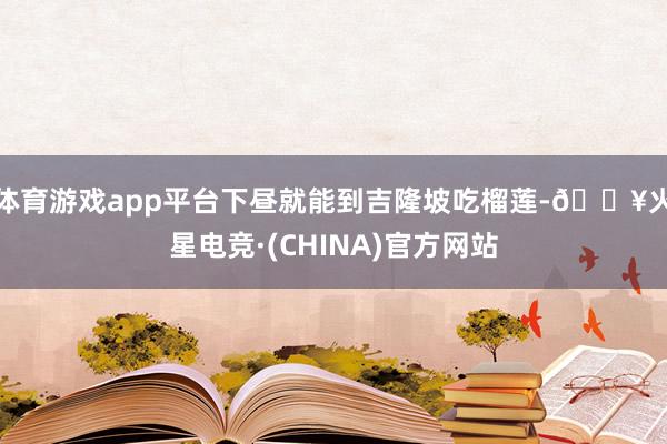 体育游戏app平台下昼就能到吉隆坡吃榴莲-🔥火星电竞·(CHINA)官方网站