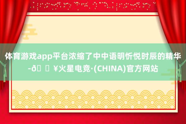 体育游戏app平台浓缩了中中语明忻悦时辰的精华-🔥火星电竞·(CHINA)官方网站