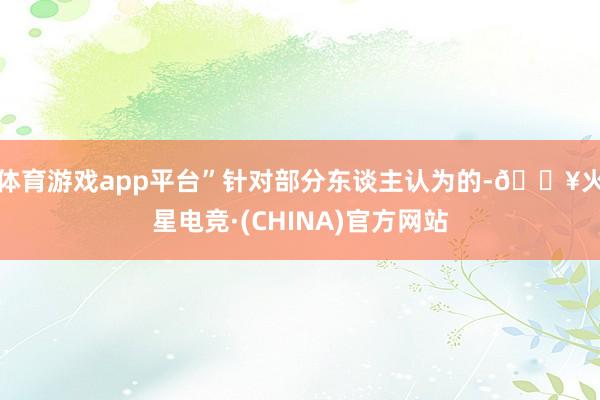 体育游戏app平台”　　针对部分东谈主认为的-🔥火星电竞·(CHINA)官方网站