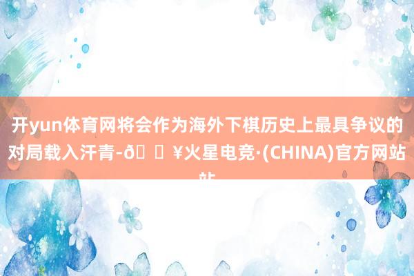 开yun体育网将会作为海外下棋历史上最具争议的对局载入汗青-🔥火星电竞·(CHINA)官方网站