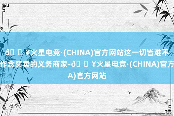 🔥火星电竞·(CHINA)官方网站这一切皆难不倒思作念买卖的义务商家-🔥火星电竞·(CHINA)官方网站
