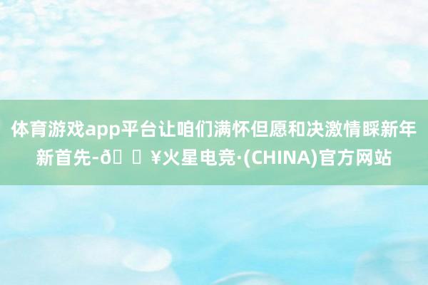 体育游戏app平台让咱们满怀但愿和决激情睬新年新首先-🔥火星电竞·(CHINA)官方网站