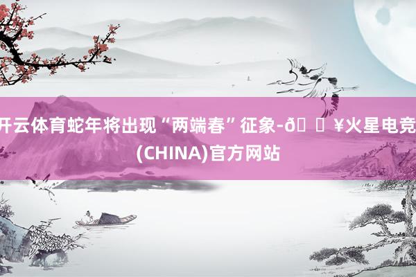 开云体育蛇年将出现“两端春”征象-🔥火星电竞·(CHINA)官方网站