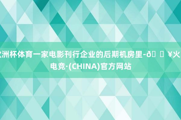 欧洲杯体育一家电影刊行企业的后期机房里-🔥火星电竞·(CHINA)官方网站