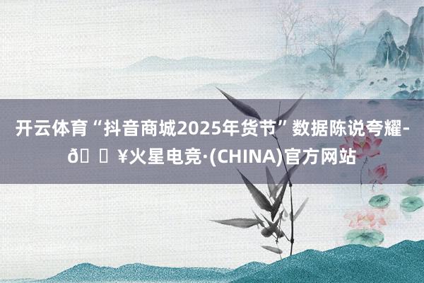 开云体育“抖音商城2025年货节”数据陈说夸耀-🔥火星电竞·(CHINA)官方网站