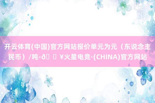 开云体育(中国)官方网站报价单元为元（东说念主民币）/吨-🔥火星电竞·(CHINA)官方网站