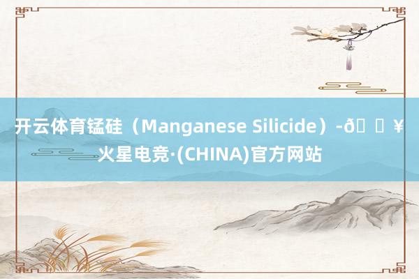 开云体育锰硅（Manganese Silicide）-🔥火星电竞·(CHINA)官方网站