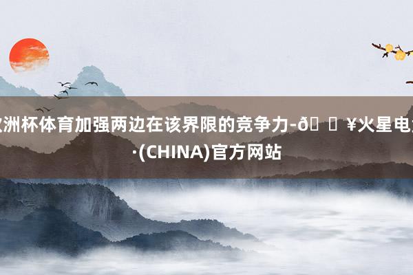 欧洲杯体育加强两边在该界限的竞争力-🔥火星电竞·(CHINA)官方网站