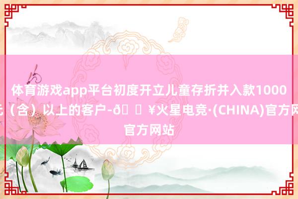 体育游戏app平台初度开立儿童存折并入款10000元（含）以上的客户-🔥火星电竞·(CHINA)官方网站