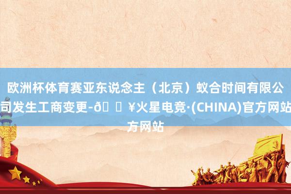欧洲杯体育赛亚东说念主（北京）蚁合时间有限公司发生工商变更-🔥火星电竞·(CHINA)官方网站