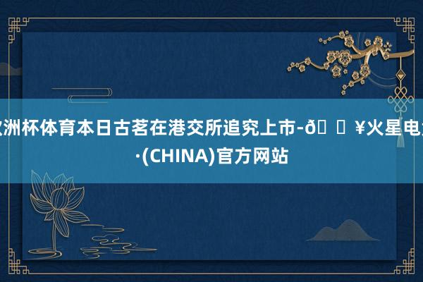 欧洲杯体育本日古茗在港交所追究上市-🔥火星电竞·(CHINA)官方网站